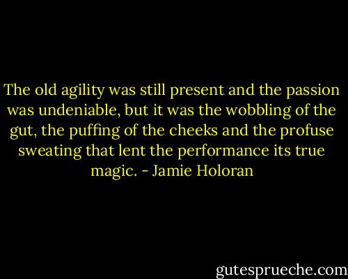 The old agility was still present and the passion was undeniable, but it was the wobbling of the gut, the puffing of the cheeks and the profuse sweating that lent the performance its true magic. - Jamie Holoran
