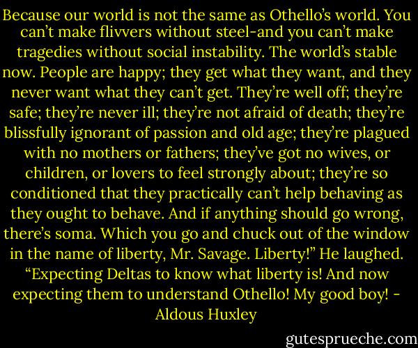 Because our world is not the same as Othello’s world. You can’t make flivvers without steel-and you can’t make tragedies without social instability. The world’s stable now. People are happy; they get what they want, and they never want what they can’t get. They’re well off; they’re safe; they’re never ill; they’re not afraid of death; they’re blissfully ignorant of passion and old age; they’re plagued with no mothers or fathers; they’ve got no wives, or children, or lovers to feel strongly about; they’re so conditioned that they practically can’t help behaving as they ought to behave. And if anything should go wrong, there’s soma. Which you go and chuck out of the window in the name of liberty, Mr. Savage. Liberty!” He laughed. “Expecting Deltas to know what liberty is! And now expecting them to understand Othello! My good boy! - Aldous Huxley