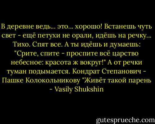 В деревне ведь... это... хорошо! Встанешь чуть свет - ещё петухи не орали, идёшь на речку... Тихо. Спят все. А ты идёшь и думаешь: "Срите, спите - проспите всё царство небесное: красота ж вокруг!" А от речки туман подымается.<br />Кондрат Степанович - Пашке Колокольникову<br />"Живёт такой парень - Vasily Shukshin