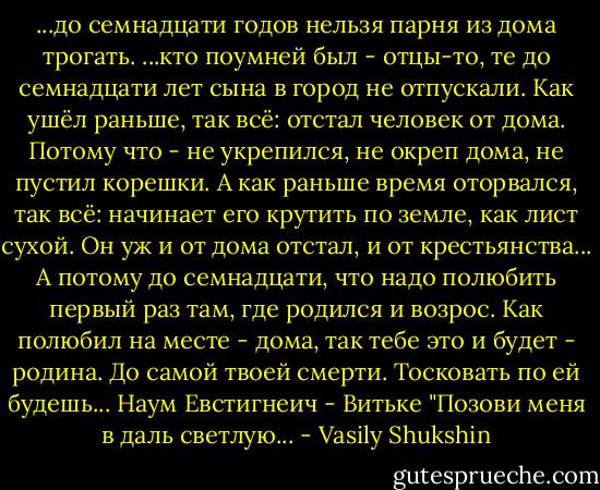 ...до семнадцати годов нельзя парня из дома трогать. ...кто поумней был - отцы-то, те до семнадцати лет сына в город не отпускали. Как ушёл раньше, так всё: отстал человек от дома. Потому что - не укрепился, не окреп дома, не пустил корешки. А как раньше время оторвался, так всё: начинает его крутить по земле, как лист сухой. Он уж и от дома отстал, и от крестьянства... А потому до семнадцати, что надо полюбить первый раз там, где родился и возрос. Как полюбил на месте - дома, так тебе это и будет - родина. До самой твоей смерти. Тосковать по ей будешь...<br />Наум Евстигнеич - Витьке<br />"Позови меня в даль светлую... - Vasily Shukshin