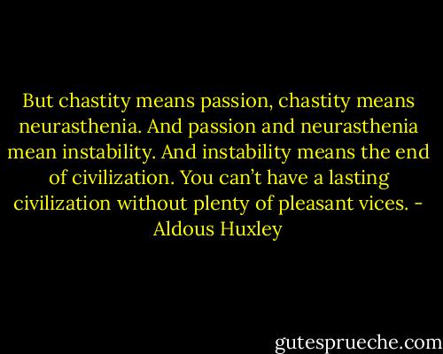 But chastity means passion, chastity means neurasthenia. And passion and neurasthenia mean instability. And instability means the end of civilization. You can’t have a lasting civilization without plenty of pleasant vices. - Aldous Huxley