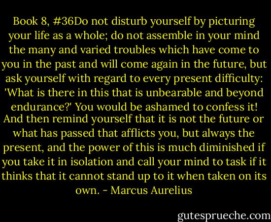 Book 8, #36Do not disturb yourself by picturing your life as a whole; do not assemble in your mind the many and varied troubles which have come to you in the past and will come again in the future, but ask yourself with regard to every present difficulty: 'What is there in this that is unbearable and beyond endurance?' You would be ashamed to confess it! And then remind yourself that it is not the future or what has passed that afflicts you, but always the present, and the power of this is much diminished if you take it in isolation and call your mind to task if it thinks that it cannot stand up to it when taken on its own. - Marcus Aurelius