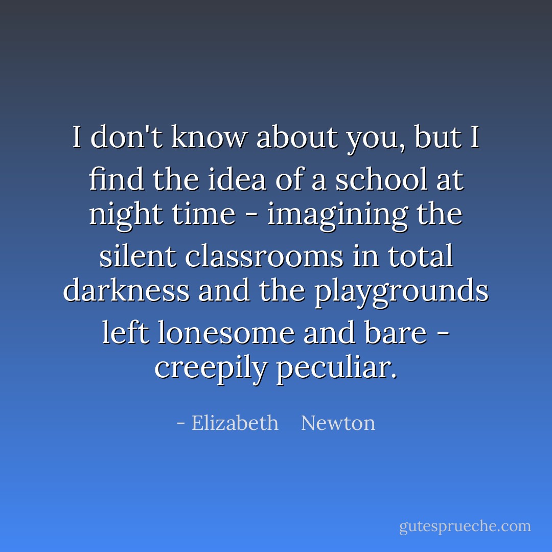 I don't know about you, but I find the idea of a school at night time - imagining the silent classrooms in total darkness and the playgrounds left lonesome and bare - creepily peculiar. - Elizabeth    Newton