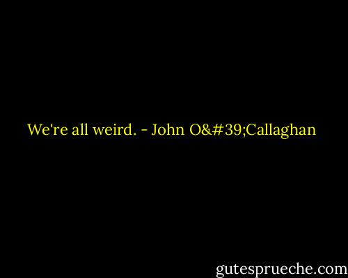 We're all weird. - John O'Callaghan