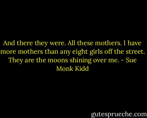 And there they were. All these mothers. I have more mothers than any eight girls off the street. They are the moons shining over me. - Sue Monk Kidd