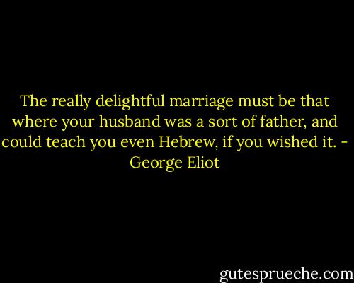 The really delightful marriage must be that where your husband was a sort of father, and could teach you even Hebrew, if you wished it. - George Eliot