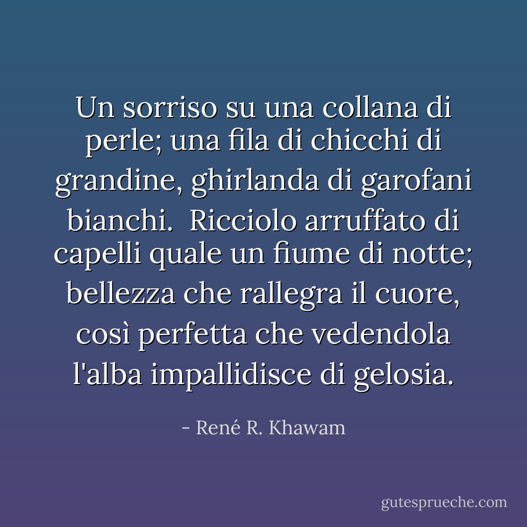 Un sorriso<br />su una collana di perle;<br />una fila di chicchi di grandine,<br />ghirlanda di garofani bianchi.<br /><br />Ricciolo arruffato di capelli<br />quale un fiume di notte;<br />bellezza che rallegra il cuore, così perfetta<br />che vedendola l'alba impallidisce di gelosia. - René R. Khawam