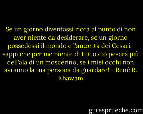 Se un giorno diventassi ricca<br />al punto di non aver niente da desiderare,<br />se un giorno possedessi il mondo<br />e l'autorità dei Cesari,<br /><br />sappi che per me niente di tutto ciò<br />peserà più dell'ala di un moscerino,<br />se i miei occhi non avranno la tua persona<br />da guardare! - René R. Khawam