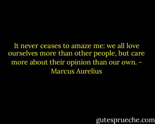 It never ceases to amaze me: we all love ourselves more than other people, but care more about their opinion than our own. - Marcus Aurelius