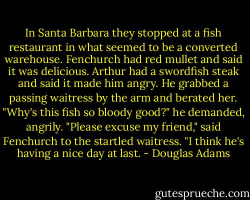 In Santa Barbara they stopped at a fish restaurant in what seemed to be a converted warehouse.<br />Fenchurch had red mullet and said it was delicious.<br />Arthur had a swordfish steak and said it made him angry. He grabbed a passing waitress by the arm and berated her.<br />"Why's this fish so bloody good?" he demanded, angrily.<br />"Please excuse my friend," said Fenchurch to the startled waitress. "I think he's having a nice day at last. - Douglas Adams