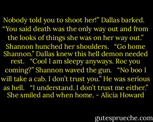 Nobody told you to shoot her!” Dallas barked. <br /><br />“You said death was the only way out and from the looks of things she was on her way out.” Shannon hunched her shoulders. <br /><br />“Go home Shannon.” Dallas knew this hell demon needed rest. <br /><br />“Cool I am sleepy anyways. Roc you coming?” Shannon waved the gun. <br /><br />“No boo I will take a cab. I don’t trust you.” He was serious as hell. <br /><br />“I understand. I don’t trust me either.” She smiled and when home. - Alicia Howard
