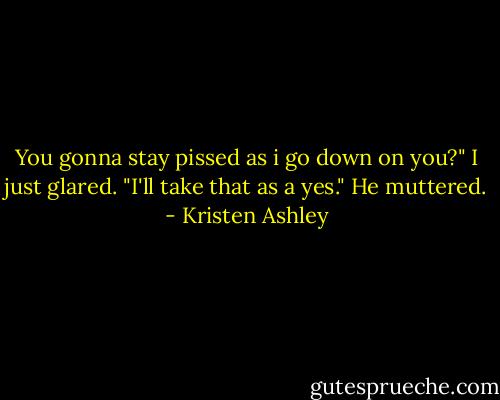 You gonna stay pissed as i go down on you?" I just glared. "I'll take that as a yes." He muttered. - Kristen Ashley