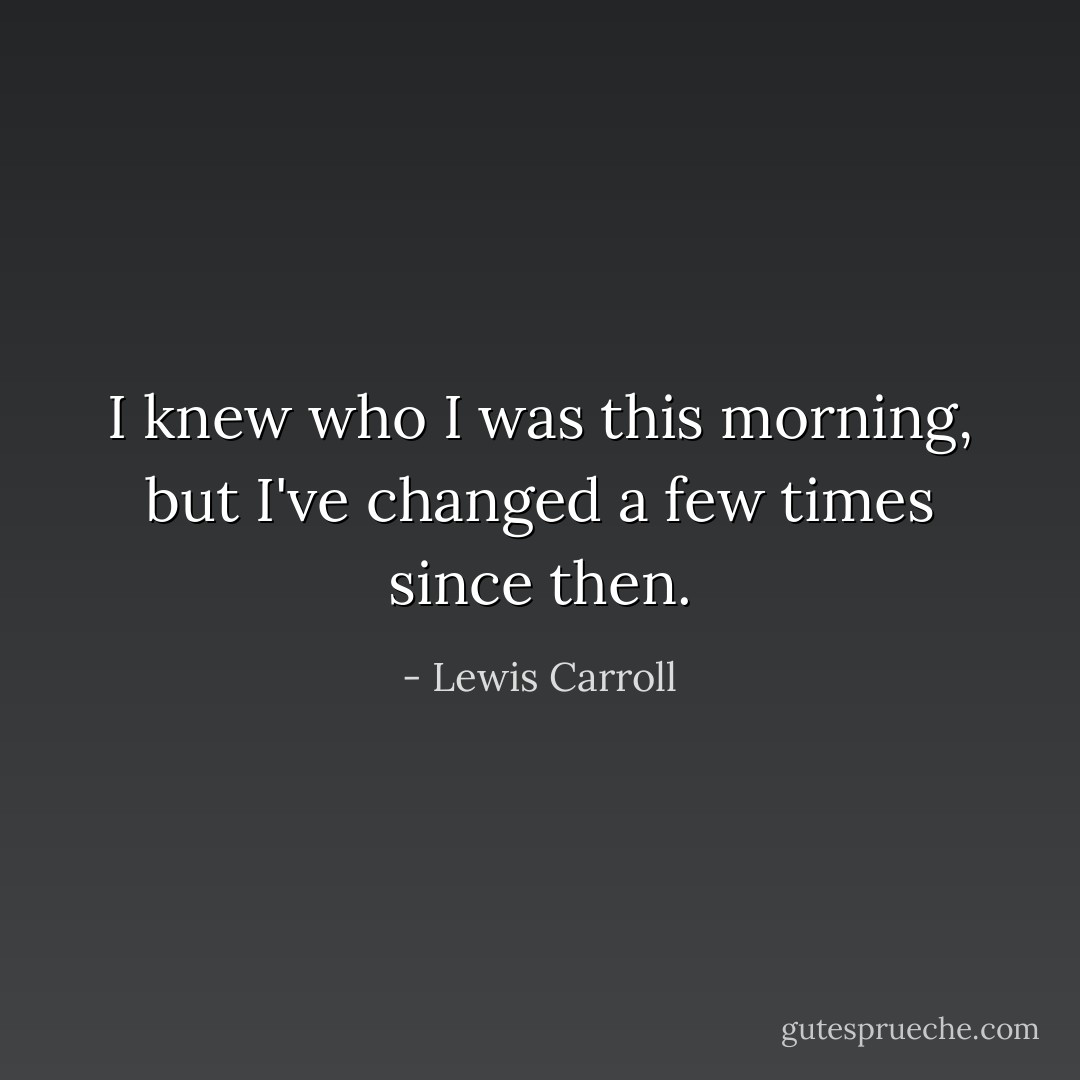 I knew who I was this morning, but I've changed a few times since then. - Lewis Carroll
