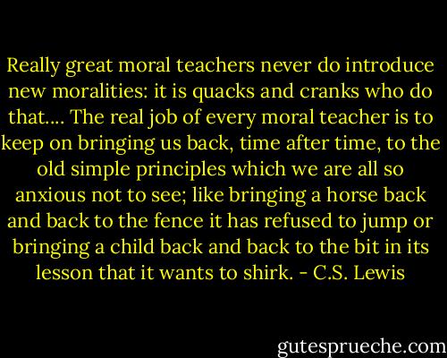 Really great moral teachers never do introduce new moralities: it is quacks and cranks who do that.... The real job of every moral teacher is to keep on bringing us back, time after time, to the old simple principles which we are all so anxious not to see; like bringing a horse back and back to the fence it has refused to jump or bringing a child back and back to the bit in its lesson that it wants to shirk. - C.S. Lewis