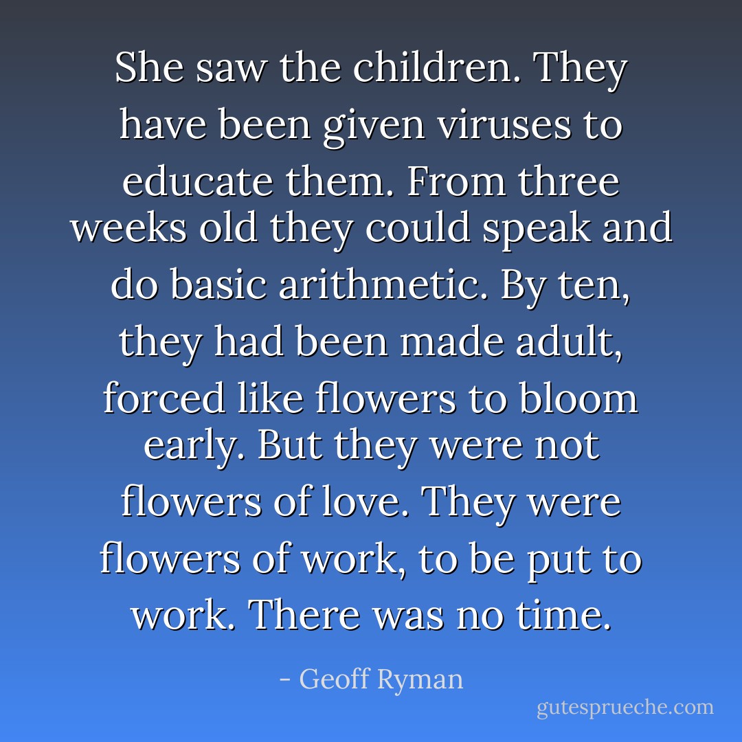 She saw the children. They have been given viruses to educate them. From three weeks old they could speak and do basic arithmetic. By ten, they had been made adult, forced like flowers to bloom early. But they were not flowers of love. They were flowers of work, to be put to work. There was no time. - Geoff Ryman