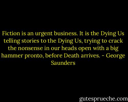Fiction is an urgent business. It is the Dying Us telling stories to the Dying Us, trying to crack the nonsense in our heads open with a big hammer pronto, before Death arrives. - George Saunders