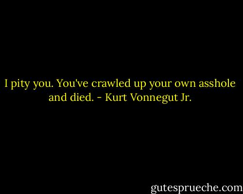 I pity you. You've crawled up your own asshole and died. - Kurt Vonnegut Jr.