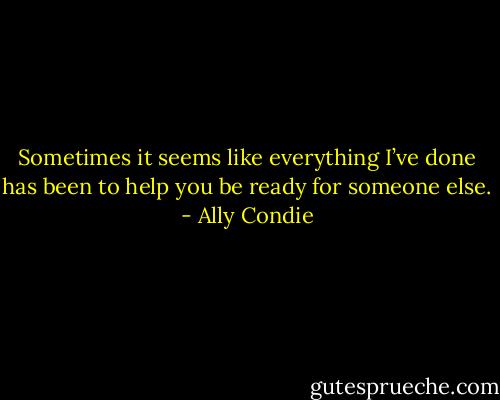 Sometimes it seems like everything I’ve done has been to help you be ready for someone else. - Ally Condie