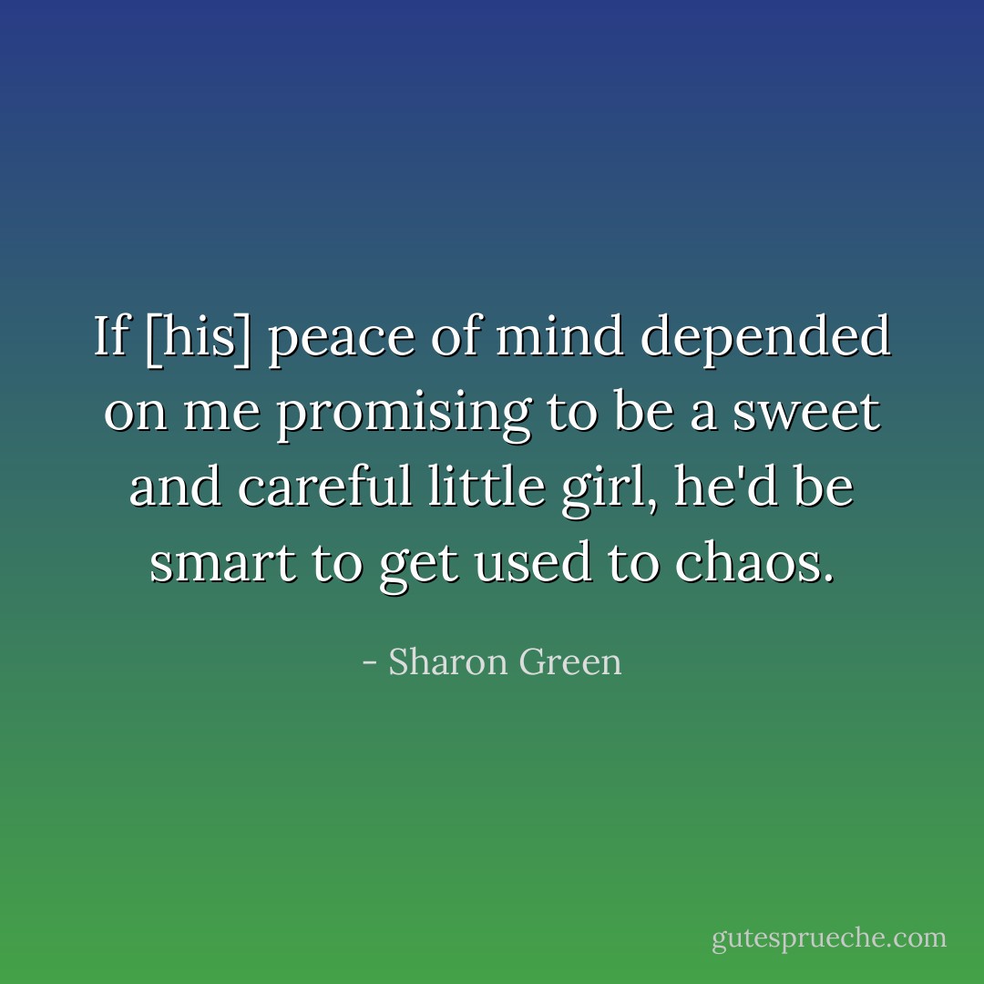 If [his] peace of mind depended on me promising to be a sweet and careful little girl, he'd be smart to get used to chaos. - Sharon Green