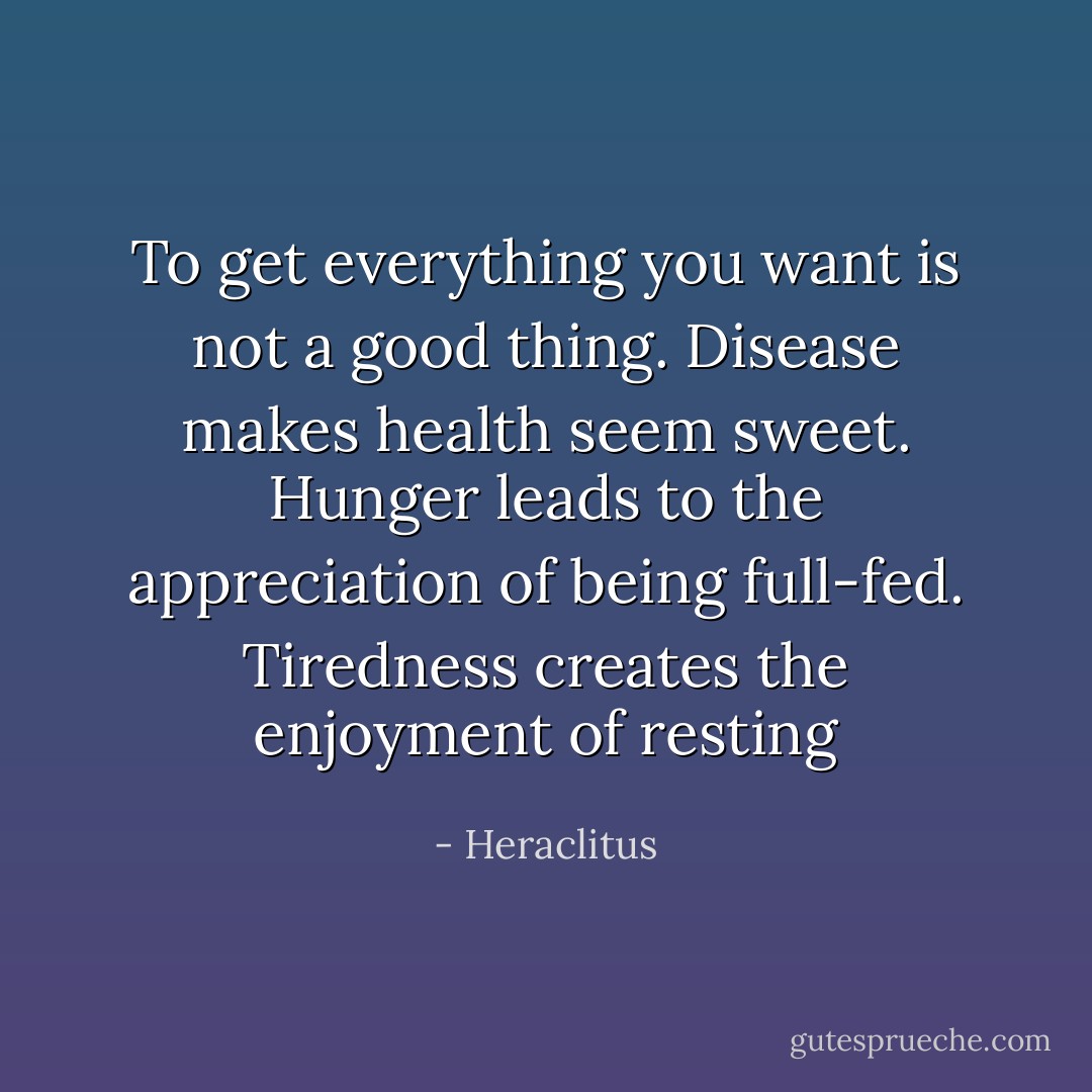 To get everything you want is not a good thing. Disease makes health seem sweet. Hunger leads to the appreciation of being full-fed. Tiredness creates the enjoyment of resting - Heraclitus