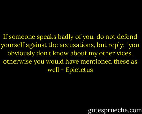 If someone speaks badly of you, do not defend yourself against the accusations, but reply; "you obviously don't know about my other vices, otherwise you would have mentioned these as well - Epictetus
