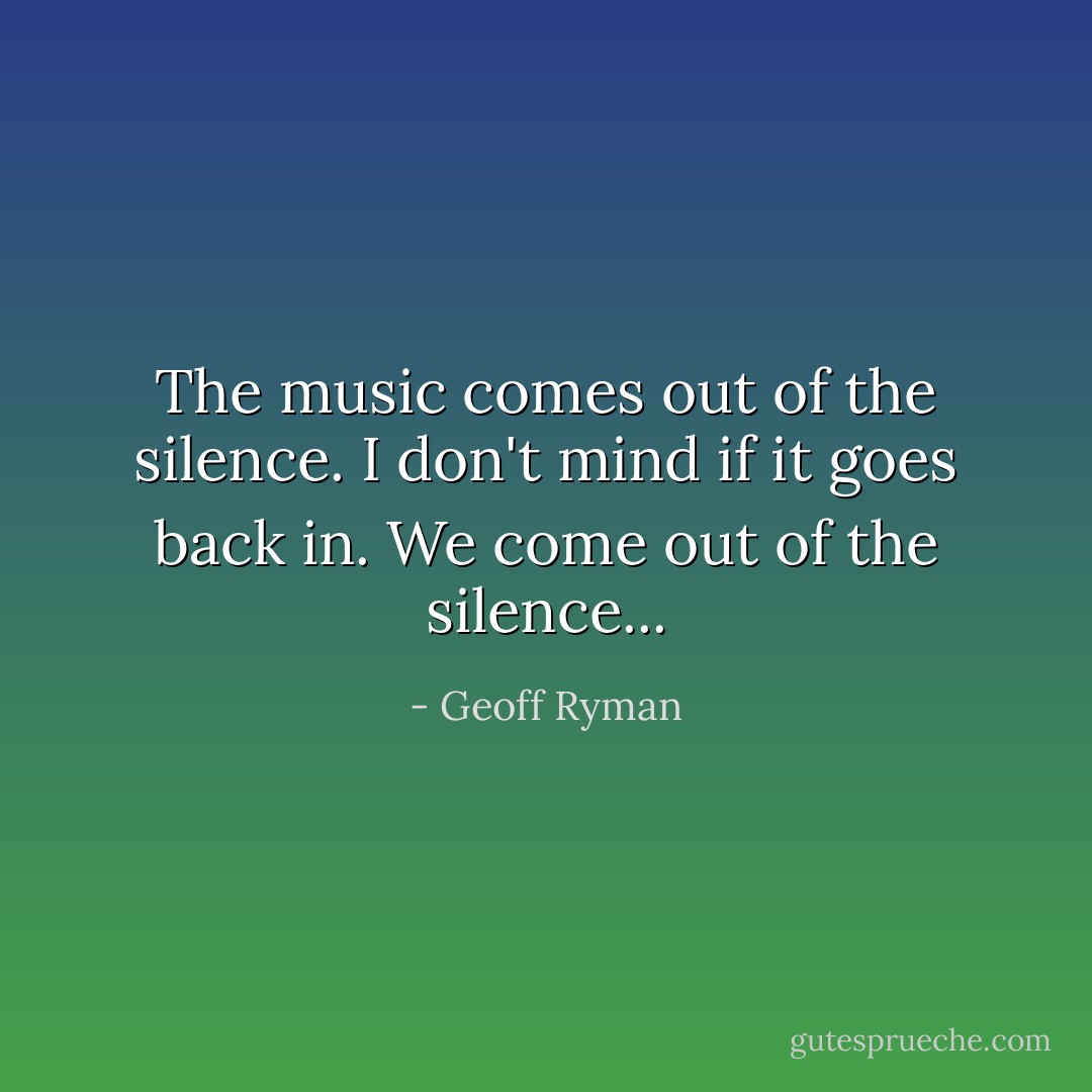 The music comes out of the silence. I don't mind if it goes back in. We come out of the silence... - Geoff Ryman