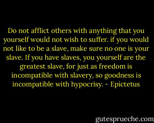 Do not afflict others with anything that you yourself would not wish to suffer. if you would not like to be a slave, make sure no one is your slave. If you have slaves, you yourself are the greatest slave, for just as freedom is incompatible with slavery, so goodness is incompatible with hypocrisy. - Epictetus