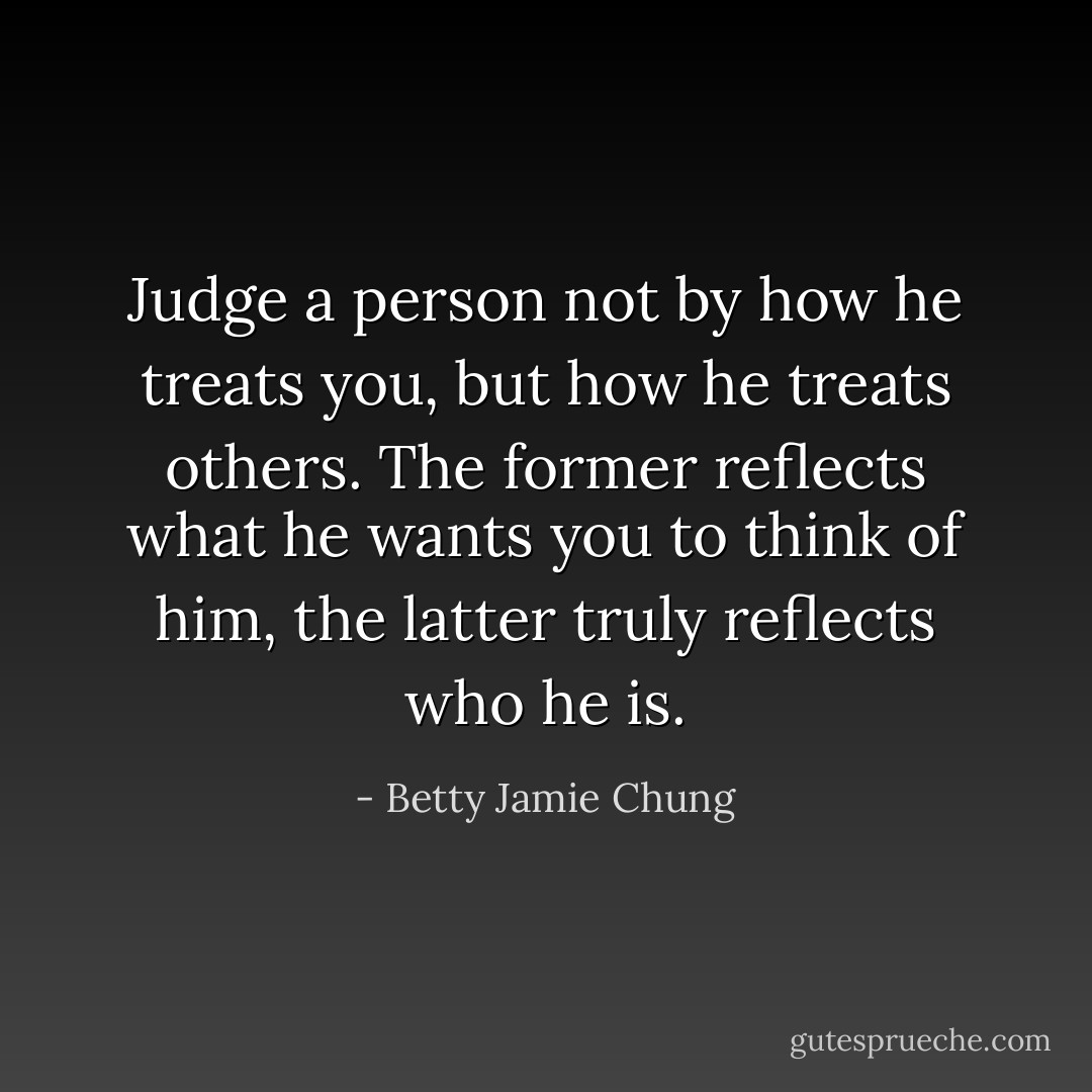 Judge a person not by how he treats you, but how he treats others. The former reflects what he wants you to think of him, the latter truly reflects who he is. - Betty Jamie Chung