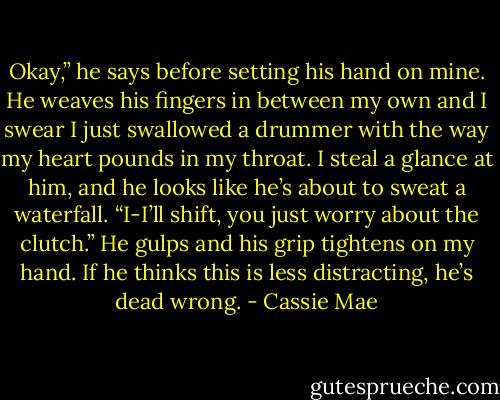 Okay,” he says before setting his hand on mine. He weaves his fingers in between my own and I swear I just swallowed a drummer with the way my heart pounds in my throat. I steal a glance at him, and he looks like he’s about to sweat a waterfall. “I-I’ll shift, you just worry about the clutch.” He gulps and his grip tightens on my hand.<br />If he thinks this is less distracting, he’s dead wrong. - Cassie Mae