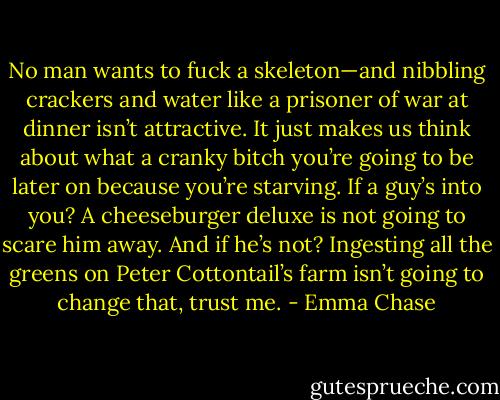 No man wants to fuck a skeleton—and nibbling crackers and water like a prisoner of war at dinner isn’t attractive. It just makes us think about what a cranky bitch you’re going to be later on because you’re starving. If a guy’s into you? A cheeseburger deluxe is not going to scare him away. And if he’s not? Ingesting all the greens on Peter Cottontail’s farm isn’t going to change that, trust me. - Emma Chase