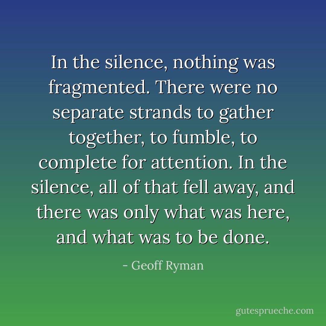 In the silence, nothing was fragmented. There were no separate strands to gather together, to fumble, to complete for attention. In the silence, all of that fell away, and there was only what was here, and what was to be done. - Geoff Ryman