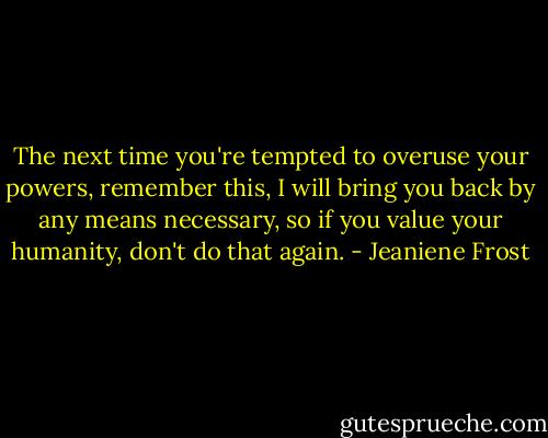The next time you're tempted to overuse your powers, remember this, I will bring you back by any means necessary, so if you value your humanity, don't do that again. - Jeaniene Frost