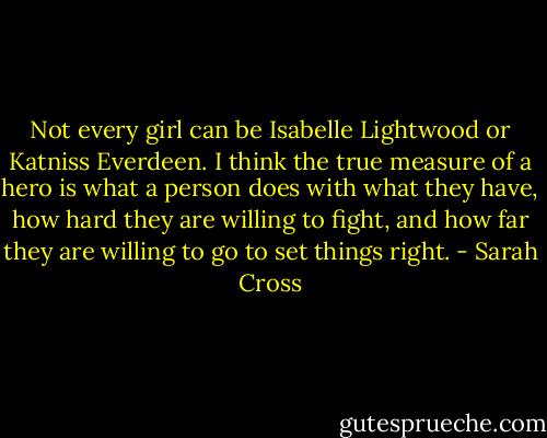Not every girl can be Isabelle Lightwood or Katniss Everdeen. I think the true measure of a hero is what a person does with what they have, how hard they are willing to fight, and how far they are willing to go to set things right. - Sarah Cross
