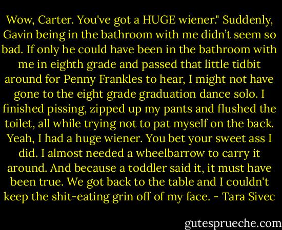Wow, Carter. You've got a HUGE wiener."<br />Suddenly, Gavin being in the bathroom with me didn’t seem so bad. If only he could have been in the<br />bathroom with me in eighth grade and passed that little tidbit around for Penny Frankles to hear, I might<br />not have gone to the eight grade graduation dance solo.<br />I finished pissing, zipped up my pants and flushed the toilet, all while trying not to pat myself on the<br />back. Yeah, I had a huge wiener. You bet your sweet ass I did. I almost needed a wheelbarrow to carry it<br />around. And because a toddler said it, it must have been true.<br />We got back to the table and I couldn't keep the shit-eating grin off of my face. - Tara Sivec