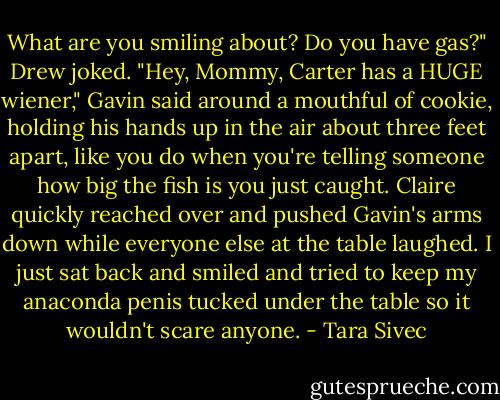 What are you smiling about? Do you have gas?" Drew joked.<br />"Hey, Mommy, Carter has a HUGE wiener," Gavin said around a mouthful of cookie, holding his<br />hands up in the air about three feet apart, like you do when you're telling someone how big the fish is you<br />just caught.<br />Claire quickly reached over and pushed Gavin's arms down while everyone else at the table laughed.<br />I just sat back and smiled and tried to keep my anaconda penis tucked under the table so it wouldn't scare<br />anyone. - Tara Sivec