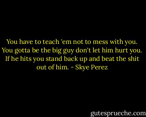 You have to teach 'em not to mess with you. You gotta be the big guy don't let him hurt you. If he hits you stand back up and beat the shit out of him. - Skye Perez