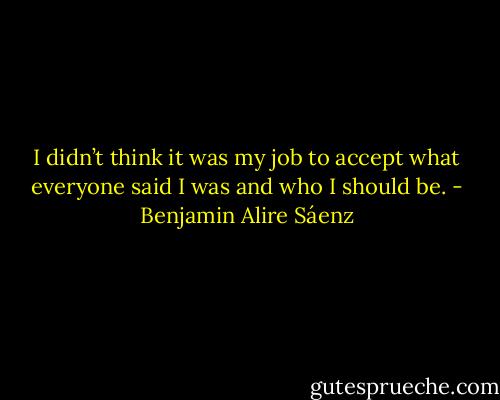 I didn’t think it was my job to accept what everyone said I was and who I should be. - Benjamin Alire Sáenz