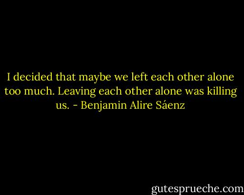 I decided that maybe we left each other alone too much. Leaving each other alone was killing us. - Benjamin Alire Sáenz