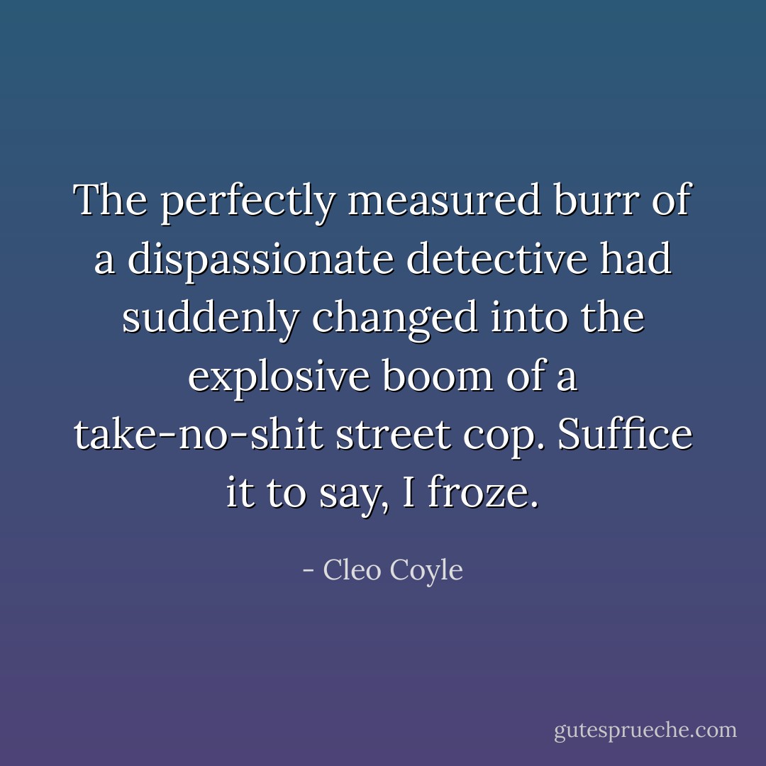 The perfectly measured burr of a dispassionate detective had suddenly changed into the explosive boom of a take-no-shit street cop.<br />Suffice it to say, I froze. - Cleo Coyle