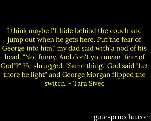 I think maybe I'll hide behind the couch and jump out when he gets here. Put the fear of George into<br />him," my dad said with a nod of his head.<br />"Not funny. And don't you mean "fear of God"?"<br />He shrugged. "Same thing."<br />God said "Let there be light" and George Morgan flipped the switch. - Tara Sivec