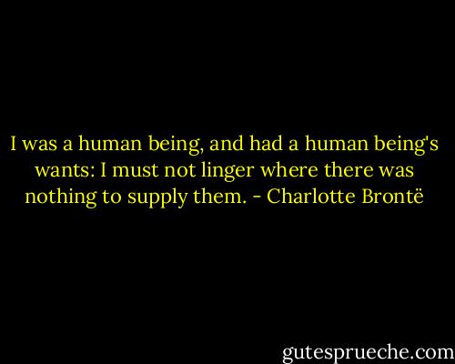 I was a human being, and had a human being's wants: I must not linger where there was nothing to supply them. - Charlotte Brontë
