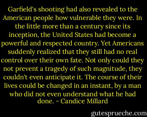 Garfield's shooting had also revealed to the American people how vulnerable they were. In the little more than a century since its inception, the United States had become a powerful and respected country. Yet Americans suddenly realized that they still had no real control over their own fate. Not only could they not prevent a tragedy of such magnitude, they couldn't even anticipate it. The course of their lives could be changed in an instant, by a man who did not even understand what he had done. - Candice Millard