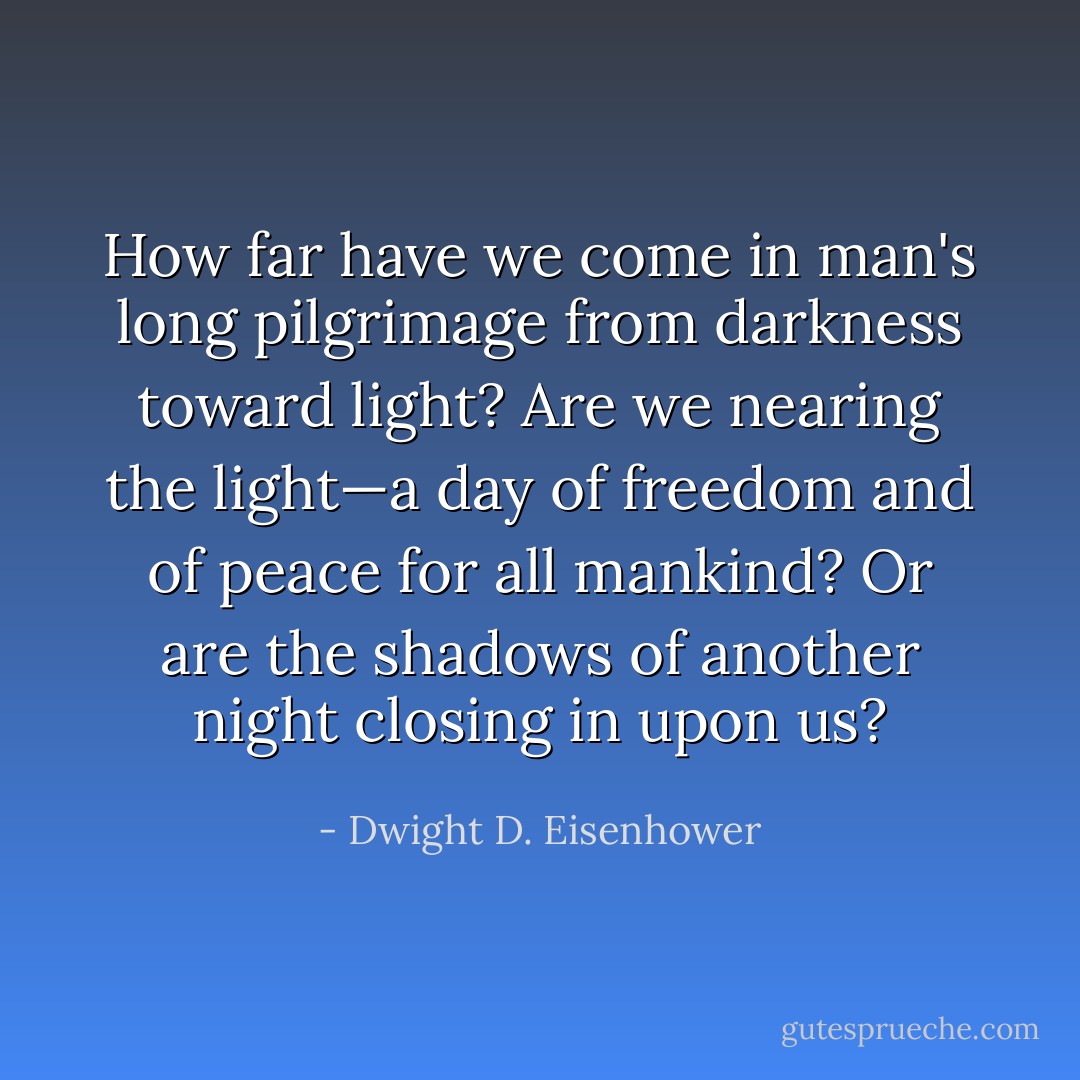 How far have we come in man's long pilgrimage from darkness toward light? Are we nearing the light—a day of freedom and of peace for all mankind? Or are the shadows of another night closing in upon us? - Dwight D. Eisenhower