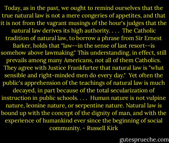 Today, as in the past, we ought to remind ourselves that the true natural law is not a mere congeries of appetites, and that it is not from the vagrant musings of the hour's judges that the natural law derives its high authority. . . .<br /><br />The Catholic tradition of natural law, to borrow a phrase from Sir Ernest Barker, holds that "law--in the sense of last resort--is somehow above lawmaking." This understanding, in effect, still prevails among many Americans, not all of them Catholics. They agree with Justice Frankfurter that natural law is "what sensible and right-minded men do every day."<br /><br />Yet often the public's apprehension of the teachings of natural law is much decayed, in part because of the total secularization of instruction in public schools. . . .<br /><br />Human nature is not vulpine nature, leonine nature, or serpentine nature. Natural law is bound up with the concept of the dignity of man, and with the experience of humankind ever since the beginning of social community. - Russell Kirk