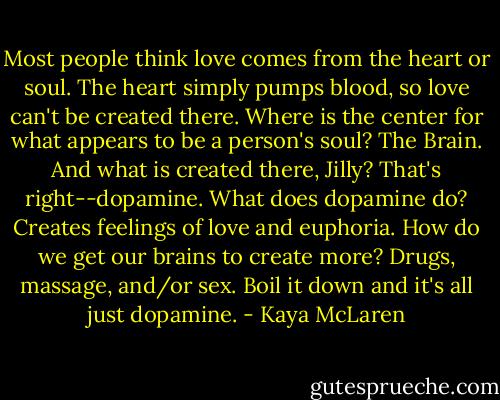 Most people think love comes from the heart or soul. The heart simply pumps blood, so love can't be created there. Where is the center for what appears to be a person's soul? The Brain. And what is created there, Jilly? That's right--dopamine. What does dopamine do? Creates feelings of love and euphoria. How do we get our brains to create more? Drugs, massage, and/or sex. Boil it down and it's all just dopamine. - Kaya McLaren