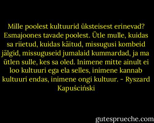 Mille poolest kultuurid üksteisest erinevad? Esmajoones tavade poolest. Ütle mulle, kuidas sa riietud, kuidas käitud, missugusi kombeid jälgid, missuguseid jumalaid kummardad, ja ma ütlen sulle, kes sa oled. Inimene mitte ainult ei loo kultuuri ega ela selles, inimene kannab kultuuri endas, inimene ongi kultuur. - Ryszard Kapuściński