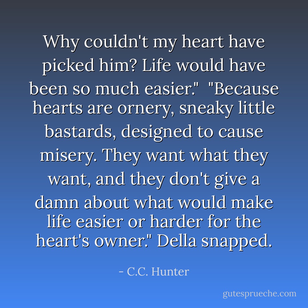 Why couldn't my heart have picked him? Life would have been so much easier."<br /><br />"Because hearts are ornery, sneaky little bastards, designed to cause misery. They want what they want, and they don't give a damn about what would make life easier or harder for the heart's owner." Della snapped. - C.C. Hunter
