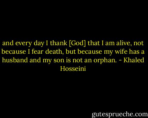 and every day I thank [God] that I am alive, not because I fear death, but because my wife has a husband and my son is not an orphan. - Khaled Hosseini
