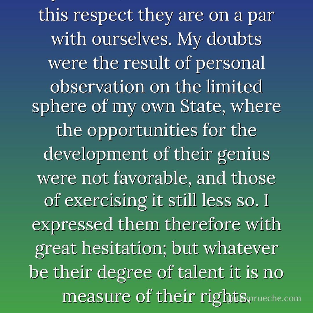 I have received the favor of your letter of August 17th, and with it the volume you were so kind as to send me on the Literature of Negroes. Be assured that no person living wishes more sincerely than I do, to see a complete refutation of the doubts I have myself entertained and expressed on the grade of understanding allotted to them by nature, and to find that in this respect they are on a par with ourselves. My doubts were the result of personal observation on the limited sphere of my own State, where the opportunities for the development of their genius were not favorable, and those of exercising it still less so. I expressed them therefore with great hesitation; but whatever be their degree of talent it is no measure of their rights. Because Sir <a href="https://www.goodreads.com/author/show/135106.Isaac_Newton" title="Isaac Newton" rel="nofollow noopener">Isaac Newton</a> was superior to others in understanding, he was not therefore lord of the person or property of others. On this subject they are gaining daily in the opinions of nations, and hopeful advances are making towards their reestablishment on an equal footing with the other colors of the human family. - Thomas Jefferson