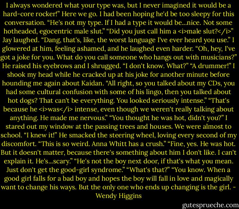I always wondered what your type was, but I never imagined it would be a hard-core rocker!”<br />Here we go. I had been hoping he'd be too sleepy for this conversation.<br />“He's not my type. If I had a type it would be...nice. Not some hotheaded, egocentric male slut.”<br />“Did you just call him a <i>male slut?</i>” Jay laughed. “Dang, that's, like, the worst language I've ever heard you use.”<br />I glowered at him, feeling ashamed, and he laughed even harder.<br />“Oh, hey, I've got a joke for you. What do you call someone who hangs out with musicians?”<br />He raised his eyebrows and I shrugged. “I don't know. What?”<br />“A drummer!” I shook my head while he cracked up at his joke for another minute before hounding me again about Kaidan. “All right, so you talked about my CDs, you had some cultural confusion with some of his lingo, then you talked about hot dogs? That can't be everything. You looked seriously intense.”<br />“That's because he <i>was</i> intense, even though we weren't really talking about anything. He made me nervous.”<br />“You thought he was hot, didn't you?”<br />I stared out my window at the passing trees and houses. We were almost to school.<br />“I knew it!” He smacked the steering wheel, loving every second of my discomfort. “This is so weird. Anna Whitt has a crush.”<br />“Fine, yes. He was hot. But it doesn't matter, because there's something about him I don't like. I can't explain it. He's...scary.”<br />“He's not the boy next door, if that's what you mean. Just don't get the good-girl syndrome.”<br />“What's that?”<br />“You know. When a good girl falls for a bad boy and hopes the boy will fall in love and magically want to change his ways. But the only one who ends up changing is the girl. - Wendy Higgins